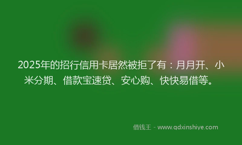 2025年的招行信用卡居然被拒了有：月月开、小米分期、借款宝速贷、安心购、快快易借等。