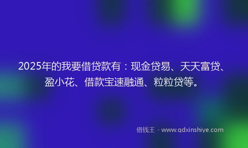 2025年的我要借贷款有：现金贷易、天天富贷、盈小花、借款宝速融通、粒粒贷等。