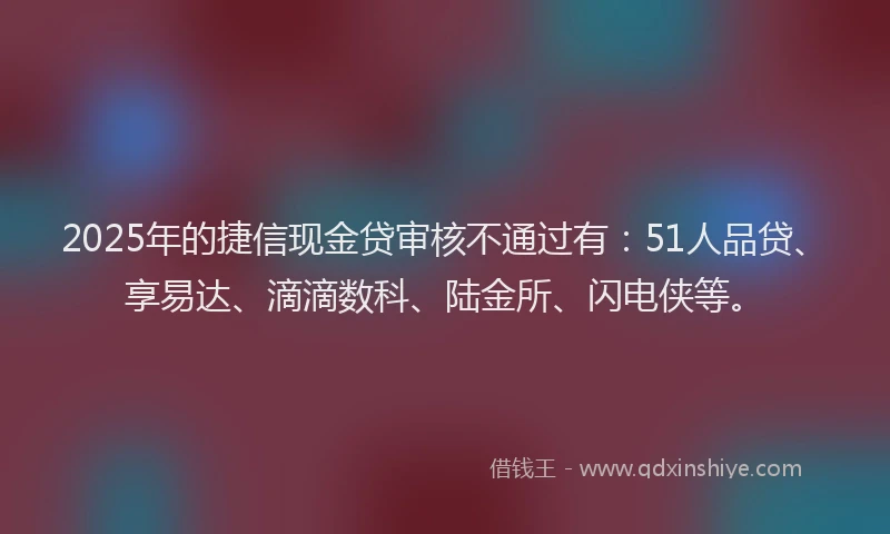 2025年的捷信现金贷审核不通过有：51人品贷、享易达、滴滴数科、陆金所、闪电侠等。