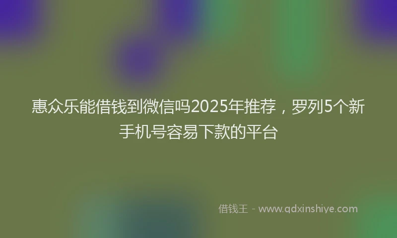 惠众乐能借钱到微信吗2025年推荐，罗列5个新手机号容易下款的平台