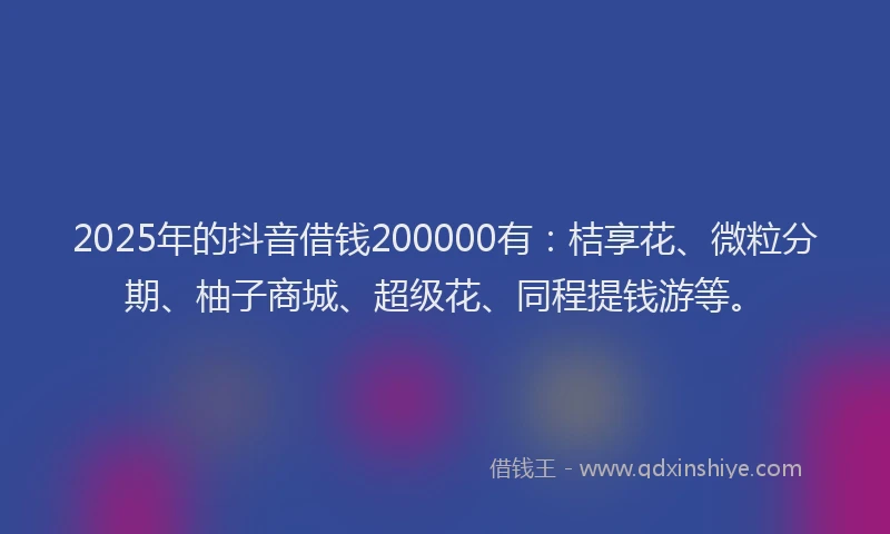 2025年的抖音借钱200000有：桔享花、微粒分期、柚子商城、超级花、同程提钱游等。