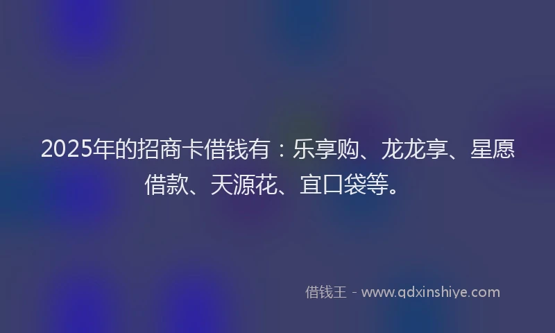 2025年的招商卡借钱有：乐享购、龙龙享、星愿借款、天源花、宜口袋等。