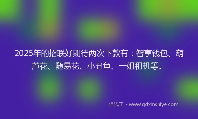 2025年的招联好期待两次下款有：智享钱包、葫芦花、随易花、小丑鱼、一姐租机等。