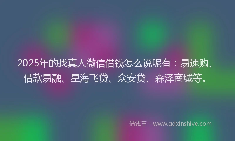 2025年的找真人微信借钱怎么说呢有：易速购、借款易融、星海飞贷、众安贷、森泽商城等。