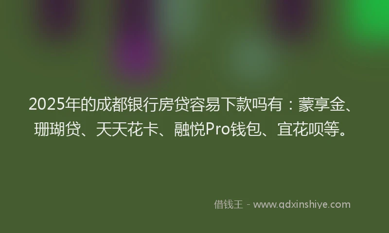 2025年的成都银行房贷容易下款吗有：蒙享金、珊瑚贷、天天花卡、融悦Pro钱包、宜花呗等。