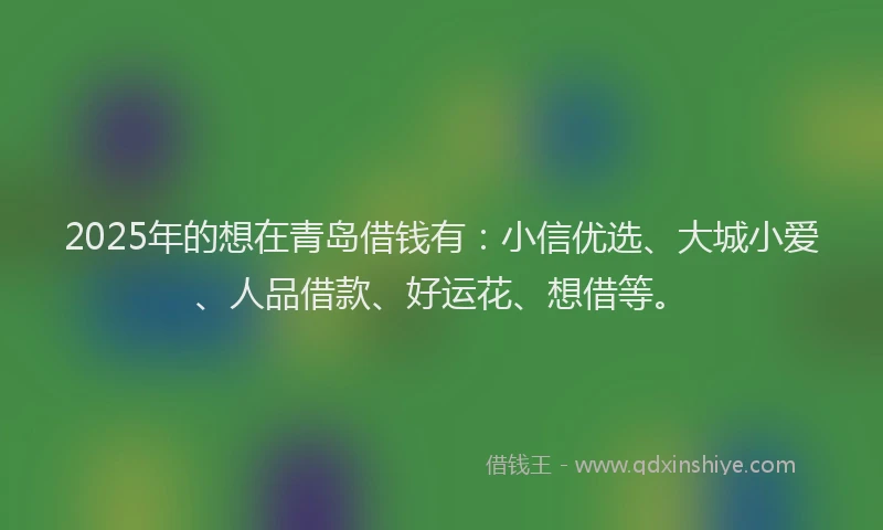 2025年的想在青岛借钱有：小信优选、大城小爱、人品借款、好运花、想借等。