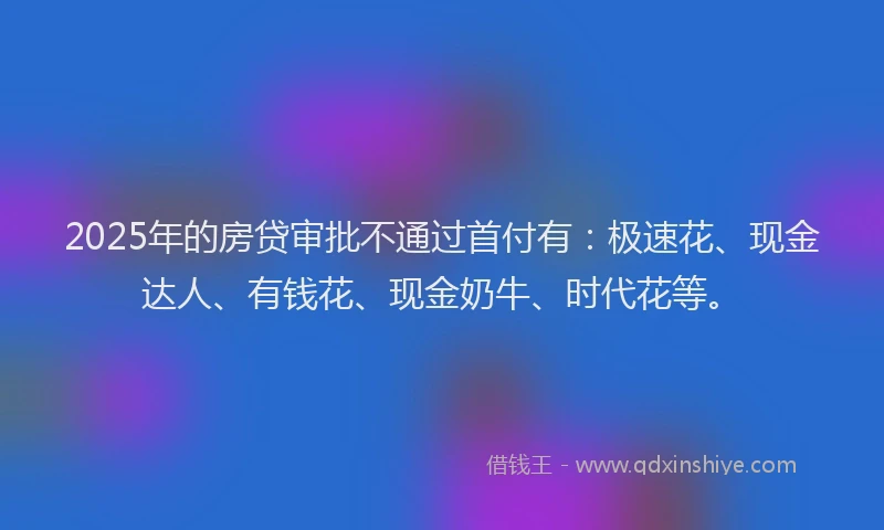2025年的房贷审批不通过首付有：极速花、现金达人、有钱花、现金奶牛、时代花等。