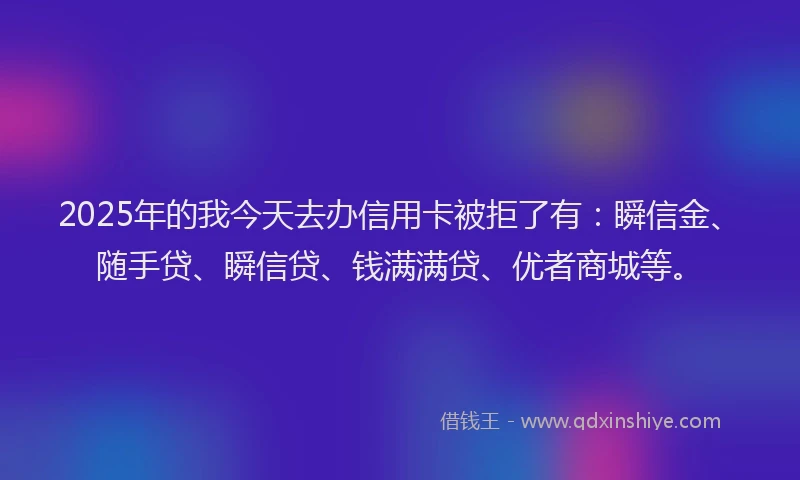 2025年的我今天去办信用卡被拒了有：瞬信金、随手贷、瞬信贷、钱满满贷、优者商城等。