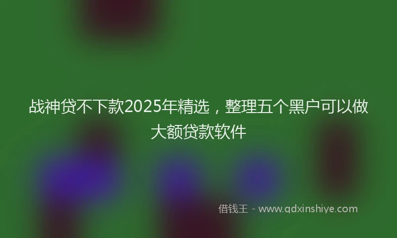 战神贷不下款2025年精选，整理五个黑户可以做大额贷款软件