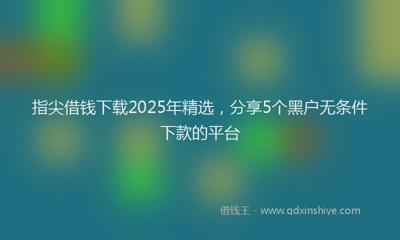 指尖借钱下载2025年精选，分享5个黑户无条件下款的平台
