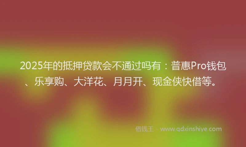 2025年的抵押贷款会不通过吗有：普惠Pro钱包、乐享购、大洋花、月月开、现金侠快借等。