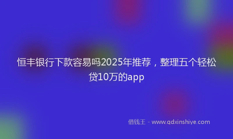 恒丰银行下款容易吗2025年推荐，整理五个轻松贷10万的app