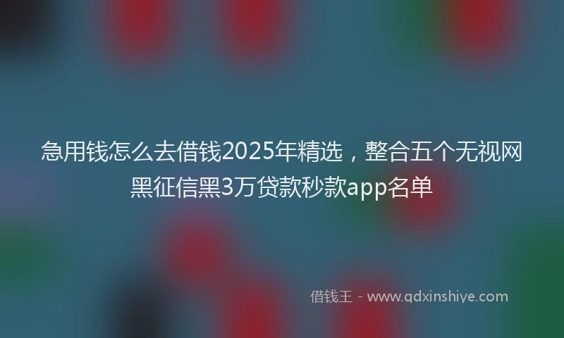 急用钱怎么去借钱2025年精选，整合五个无视网黑征信黑3万贷款秒款app名单