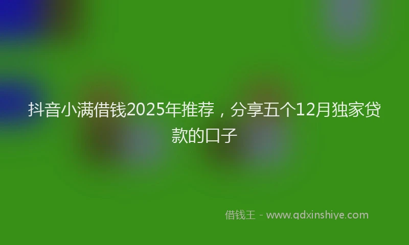 抖音小满借钱2025年推荐，分享五个12月独家贷款的口子