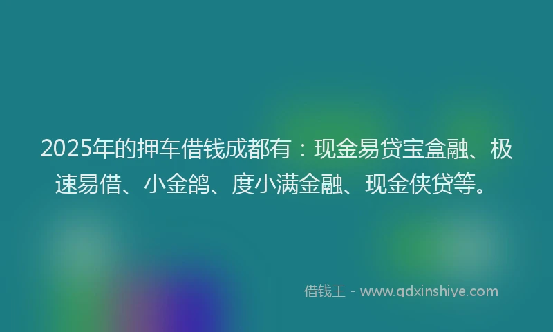 2025年的押车借钱成都有：现金易贷宝盒融、极速易借、小金鸽、度小满金融、现金侠贷等。