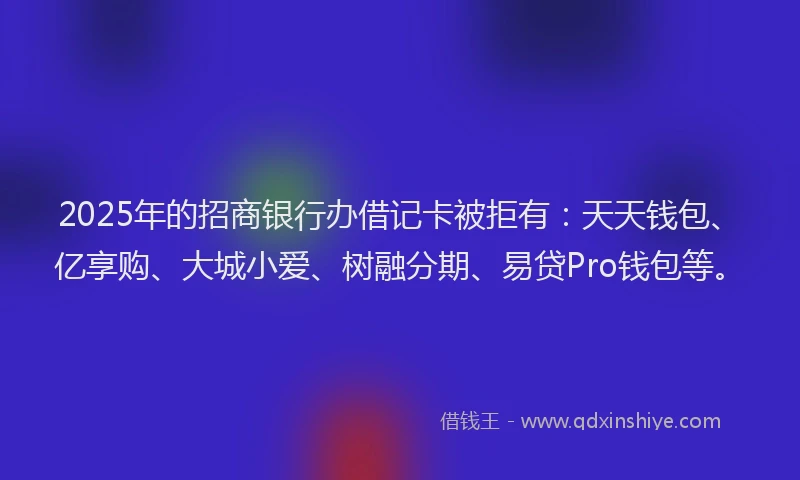 2025年的招商银行办借记卡被拒有：天天钱包、亿享购、大城小爱、树融分期、易贷Pro钱包等。