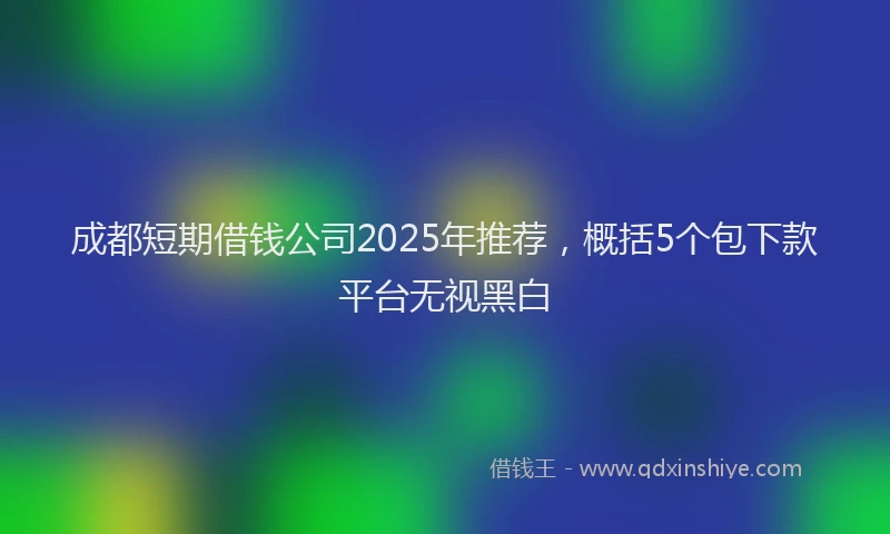 成都短期借钱公司2025年推荐，概括5个包下款平台无视黑白
