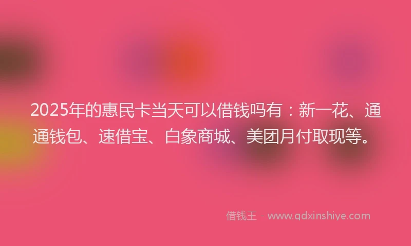 2025年的惠民卡当天可以借钱吗有：新一花、通通钱包、速借宝、白象商城、美团月付取现等。