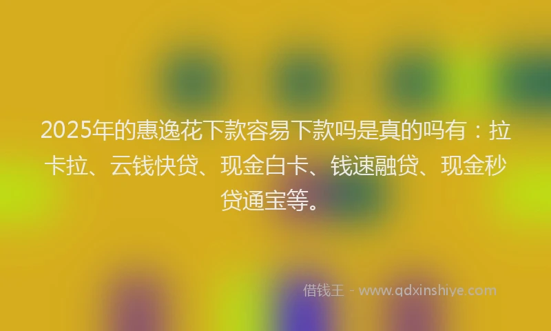 2025年的惠逸花下款容易下款吗是真的吗有：拉卡拉、云钱快贷、现金白卡、钱速融贷、现金秒贷通宝等。