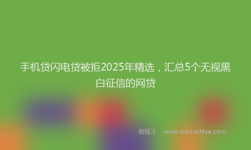 手机贷闪电贷被拒2025年精选，汇总5个无视黑白征信的网贷