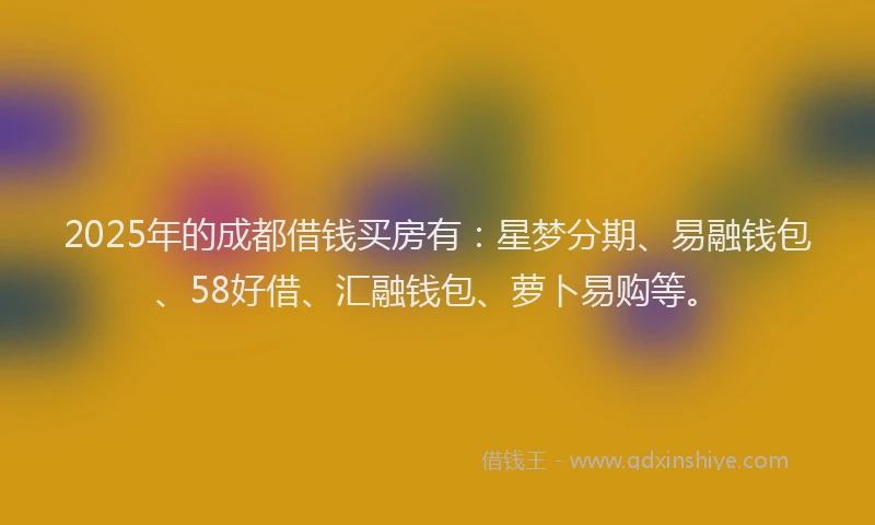 2025年的成都借钱买房有：星梦分期、易融钱包、58好借、汇融钱包、萝卜易购等。