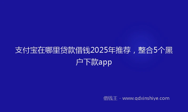 支付宝在哪里贷款借钱2025年推荐，整合5个黑户下款app