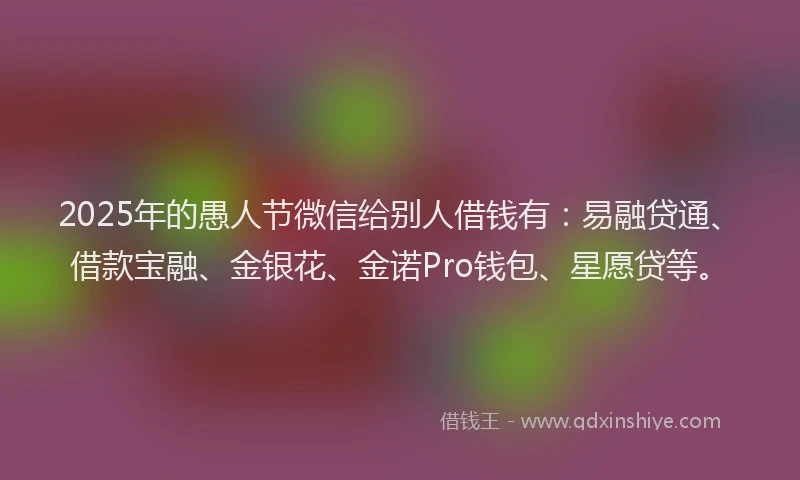 2025年的愚人节微信给别人借钱有：易融贷通、借款宝融、金银花、金诺Pro钱包、星愿贷等。