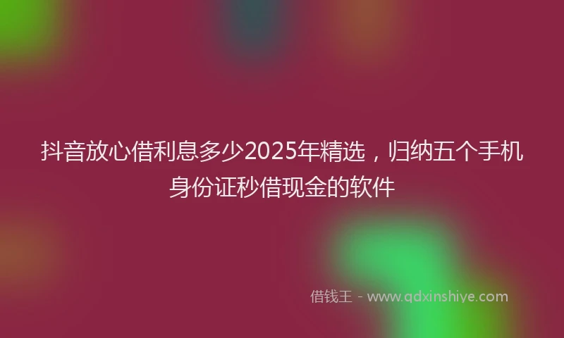 抖音放心借利息多少2025年精选，归纳五个手机身份证秒借现金的软件