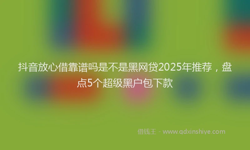 抖音放心借靠谱吗是不是黑网贷2025年推荐，盘点5个超级黑户包下款