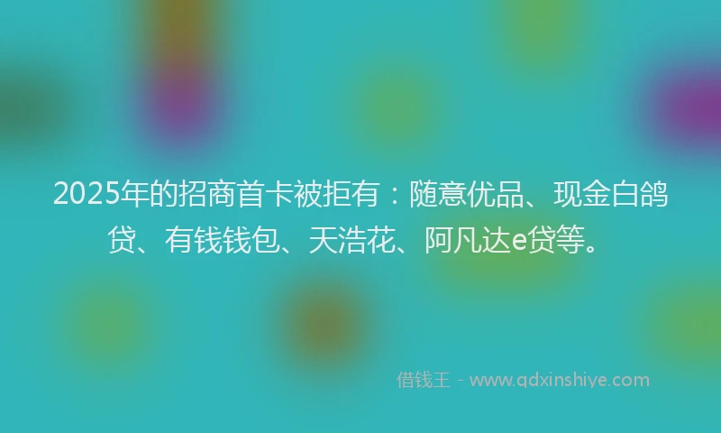 2025年的招商首卡被拒有：随意优品、现金白鸽贷、有钱钱包、天浩花、阿凡达e贷等。
