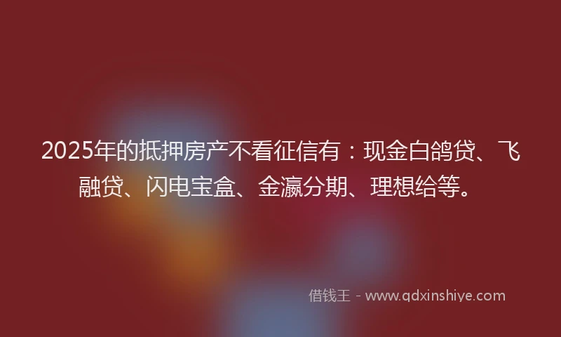 2025年的抵押房产不看征信有：现金白鸽贷、飞融贷、闪电宝盒、金瀛分期、理想给等。