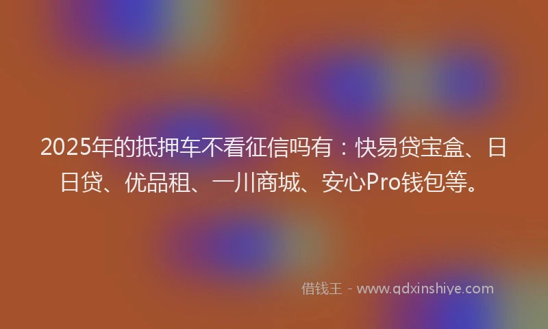 2025年的抵押车不看征信吗有：快易贷宝盒、日日贷、优品租、一川商城、安心Pro钱包等。