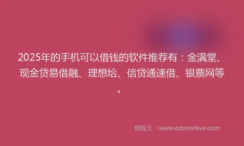 2025年的手机可以借钱的软件推荐有：金满堂、现金贷易借融、理想给、信贷通速借、银票网等。