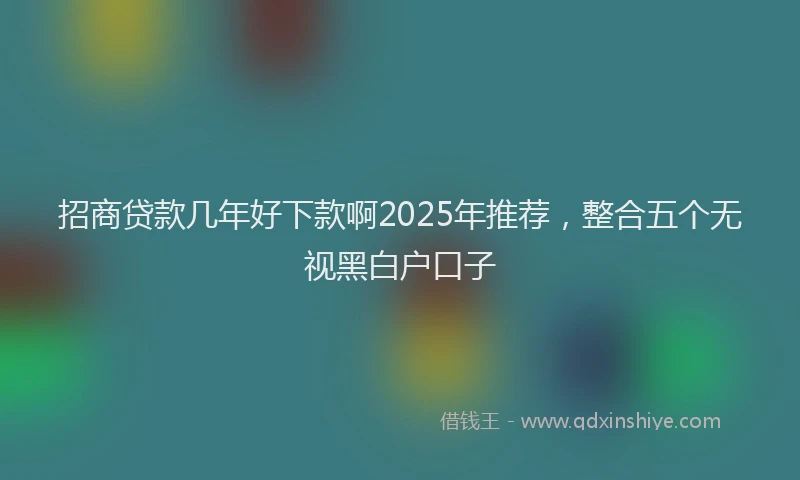 招商贷款几年好下款啊2025年推荐，整合五个无视黑白户口子