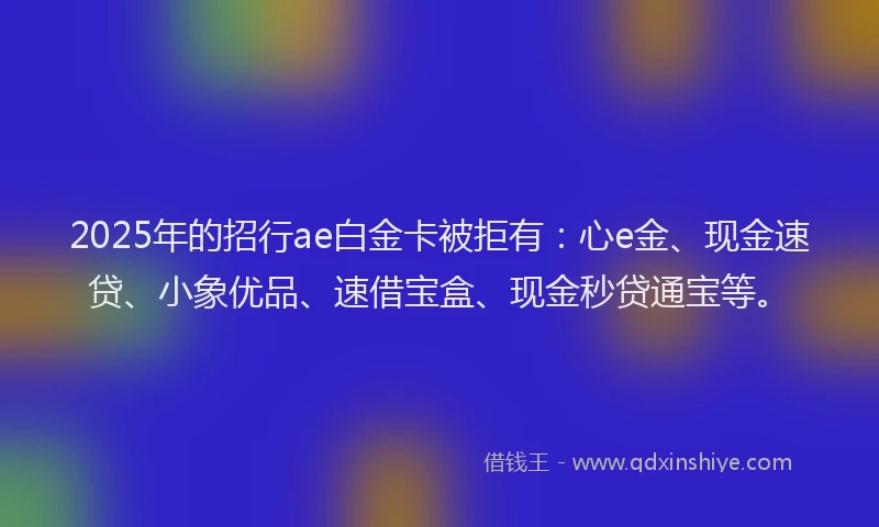 2025年的招行ae白金卡被拒有：心e金、现金速贷、小象优品、速借宝盒、现金秒贷通宝等。