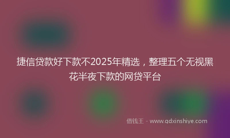 捷信贷款好下款不2025年精选，整理五个无视黑花半夜下款的网贷平台