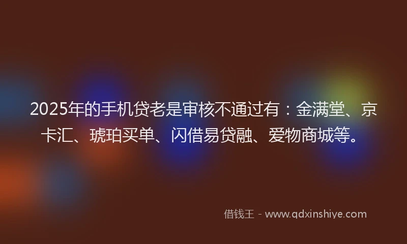 2025年的手机贷老是审核不通过有：金满堂、京卡汇、琥珀买单、闪借易贷融、爱物商城等。