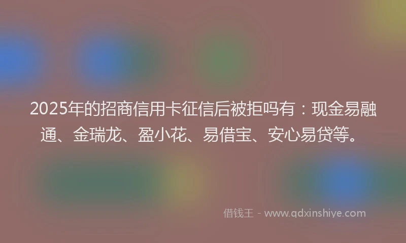 2025年的招商信用卡征信后被拒吗有：现金易融通、金瑞龙、盈小花、易借宝、安心易贷等。