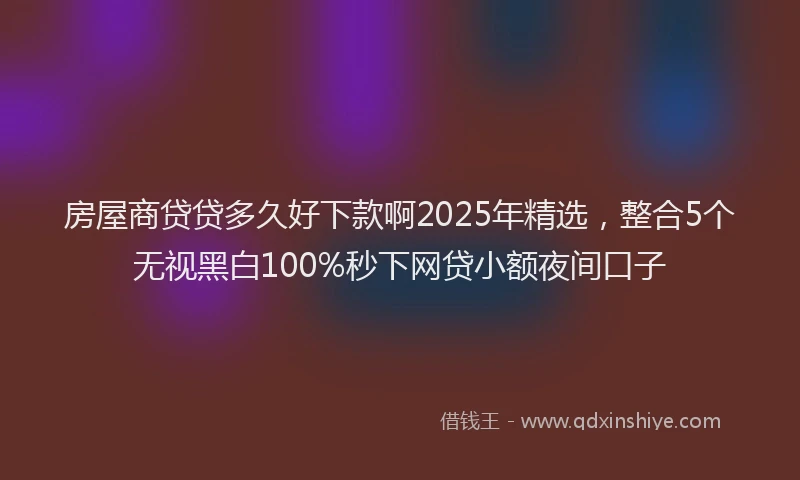 房屋商贷贷多久好下款啊2025年精选，整合5个无视黑白100%秒下网贷小额夜间口子