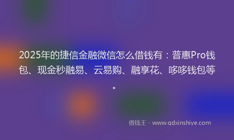 2025年的捷信金融微信怎么借钱有：普惠Pro钱包、现金秒融易、云易购、融享花、哆哆钱包等。