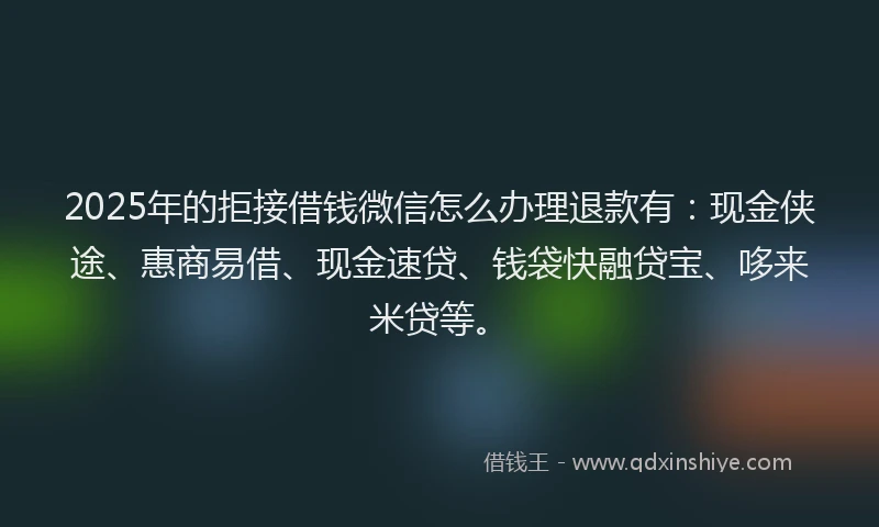 2025年的拒接借钱微信怎么办理退款有：现金侠途、惠商易借、现金速贷、钱袋快融贷宝、哆来米贷等。