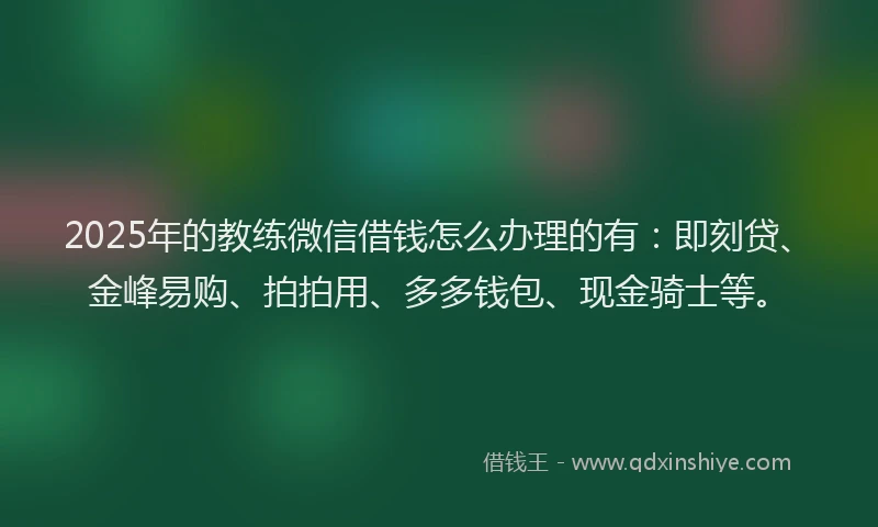 2025年的教练微信借钱怎么办理的有：即刻贷、金峰易购、拍拍用、多多钱包、现金骑士等。
