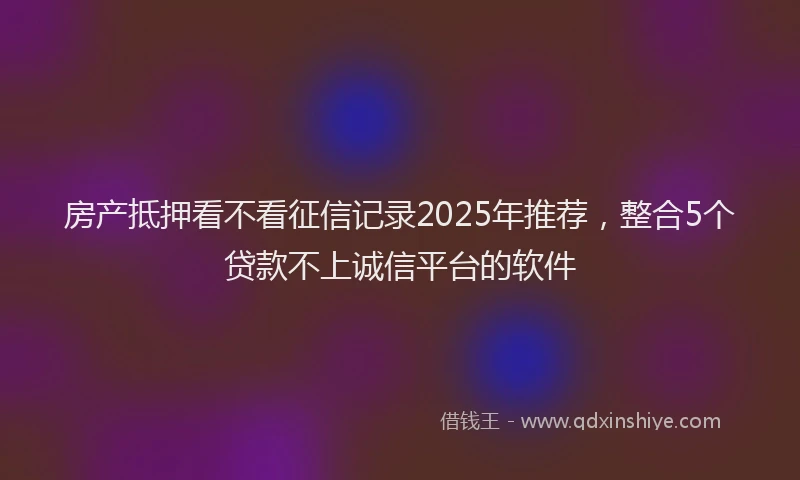 房产抵押看不看征信记录2025年推荐，整合5个贷款不上诚信平台的软件
