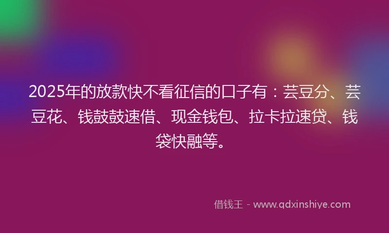 2025年的放款快不看征信的口子有：芸豆分、芸豆花、钱鼓鼓速借、现金钱包、拉卡拉速贷、钱袋快融等。
