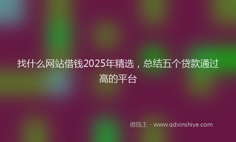 找什么网站借钱2025年精选，总结五个贷款通过高的平台