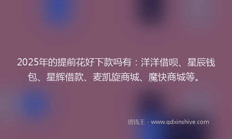 2025年的提前花好下款吗有：洋洋借呗、星辰钱包、星辉借款、麦凯旋商城、魔快商城等。