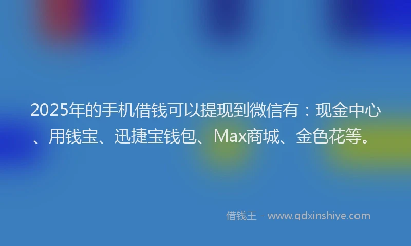2025年的手机借钱可以提现到微信有：现金中心、用钱宝、迅捷宝钱包、Max商城、金色花等。