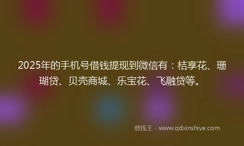 2025年的手机号借钱提现到微信有：桔享花、珊瑚贷、贝壳商城、乐宝花、飞融贷等。