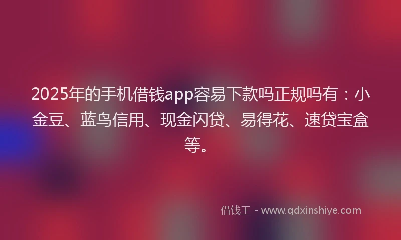 2025年的手机借钱app容易下款吗正规吗有：小金豆、蓝鸟信用、现金闪贷、易得花、速贷宝盒等。