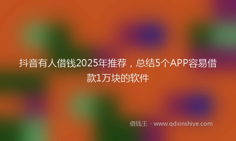 抖音有人借钱2025年推荐，总结5个APP容易借款1万块的软件